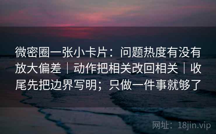 微密圈一张小卡片：问题热度有没有放大偏差｜动作把相关改回相关｜收尾先把边界写明；只做一件事就够了