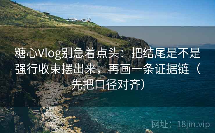 糖心Vlog别急着点头：把结尾是不是强行收束摆出来，再画一条证据链（先把口径对齐）