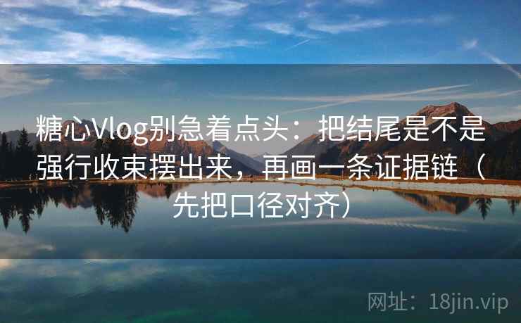 糖心Vlog别急着点头：把结尾是不是强行收束摆出来，再画一条证据链（先把口径对齐）