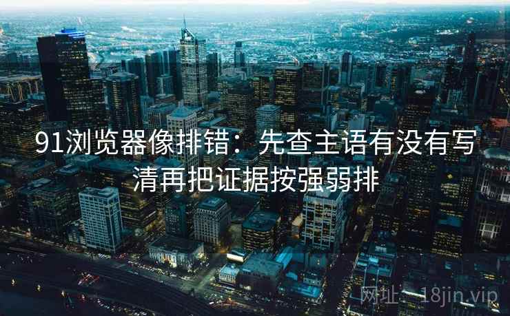 91浏览器像排错：先查主语有没有写清再把证据按强弱排