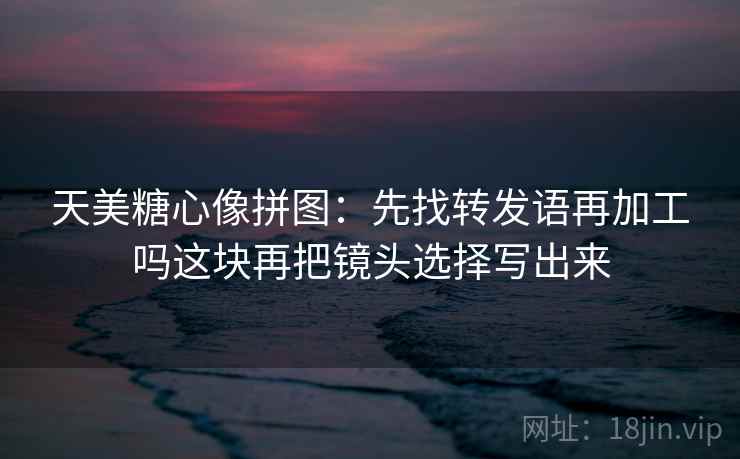 天美糖心像拼图：先找转发语再加工吗这块再把镜头选择写出来