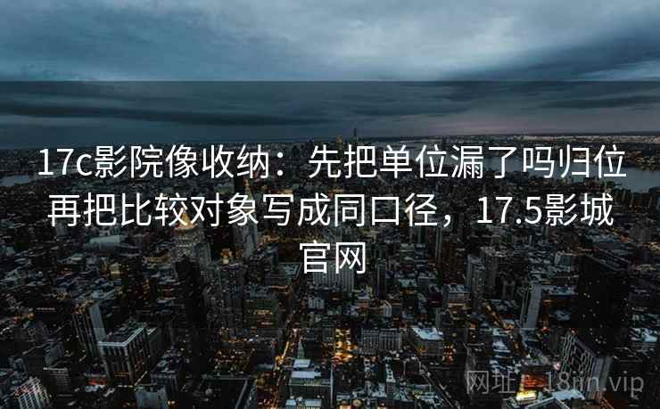 17c影院像收纳：先把单位漏了吗归位再把比较对象写成同口径，17.5影城官网