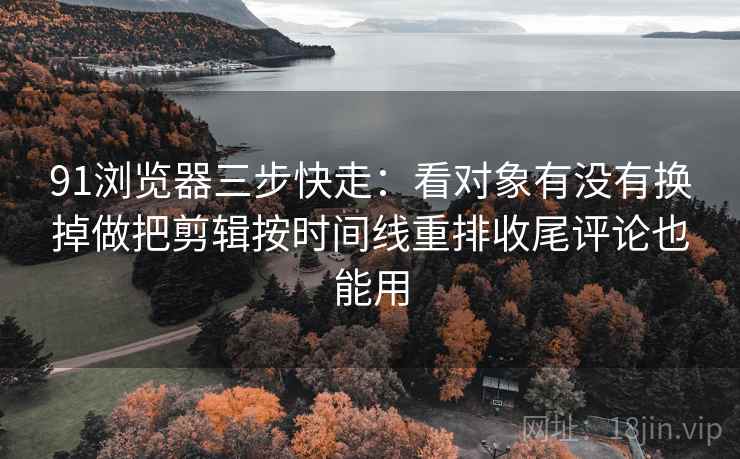 91浏览器三步快走：看对象有没有换掉做把剪辑按时间线重排收尾评论也能用