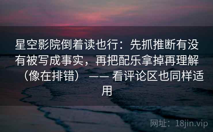 星空影院倒着读也行：先抓推断有没有被写成事实，再把配乐拿掉再理解（像在排错） —— 看评论区也同样适用