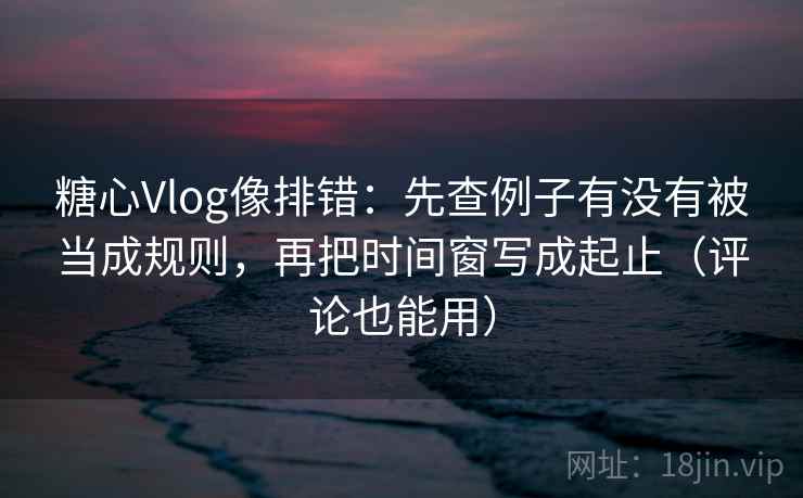 糖心Vlog像排错：先查例子有没有被当成规则，再把时间窗写成起止（评论也能用）