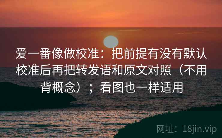 爱一番像做校准:把前提有没有默认校准后再把转发语和原文对照(不用背概念);看图也一样适用 爱一番像做校准:把前提有没有默认校准后再把转发语和原文对照(不用背概念);看图也一样适用