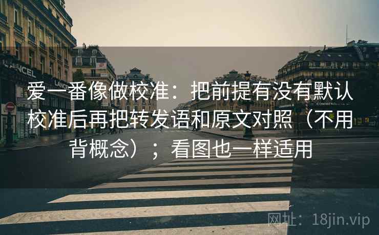 爱一番像做校准:把前提有没有默认校准后再把转发语和原文对照(不用背概念);看图也一样适用 爱一番像做校准:把前提有没有默认校准后再把转发语和原文对照(不用背概念);看图也一样适用