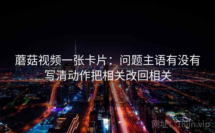 蘑菇视频一张卡片:问题主语有没有写清动作把相关改回相关 蘑菇视频一张卡片:问题主语有没有写清动作把相关改回相关