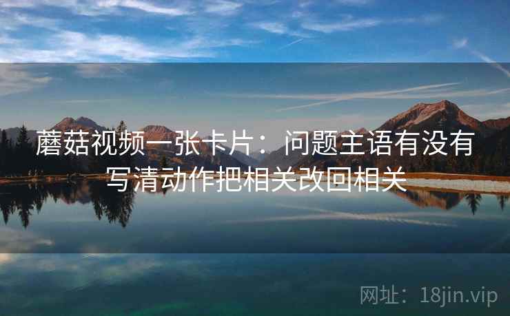 蘑菇视频一张卡片:问题主语有没有写清动作把相关改回相关 蘑菇视频一张卡片:问题主语有没有写清动作把相关改回相关