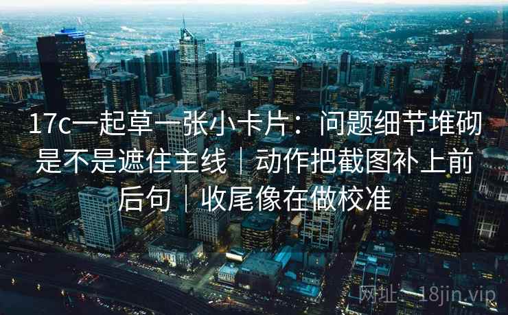 17c一起草一张小卡片:问题细节堆砌是不是遮住主线|动作把截图补上前后句|收尾像在做校准 17c一起草一张小卡片:问题细节堆砌是不是遮住主线|动作把截图补上前后句|收尾像在做校准