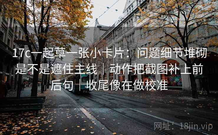 17c一起草一张小卡片:问题细节堆砌是不是遮住主线|动作把截图补上前后句|收尾像在做校准 17c一起草一张小卡片:问题细节堆砌是不是遮住主线|动作把截图补上前后句|收尾像在做校准