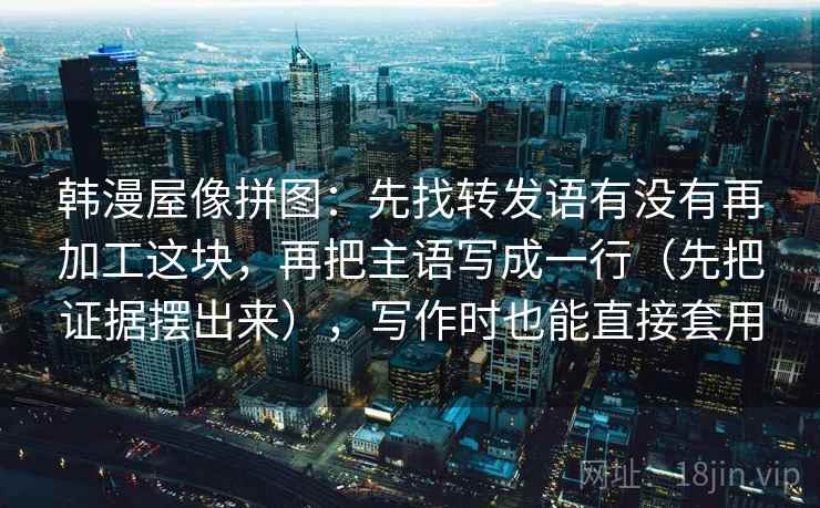 韩漫屋像拼图:先找转发语有没有再加工这块,再把主语写成一行(先把证据摆出来),写作时也能直接套用 韩漫屋像拼图:先找转发语有没有再加工这块,再把主语写成一行(先把证据摆出来),写作时也能直接套用