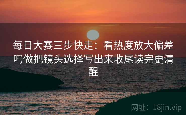 每日大赛三步快走:看热度放大偏差吗做把镜头选择写出来收尾读完更清醒 每日大赛三步快走:看热度放大偏差吗做把镜头选择写出来收尾读完更清醒