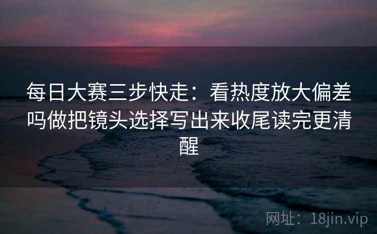 每日大赛三步快走：看热度放大偏差吗做把镜头选择写出来收尾读完更清醒