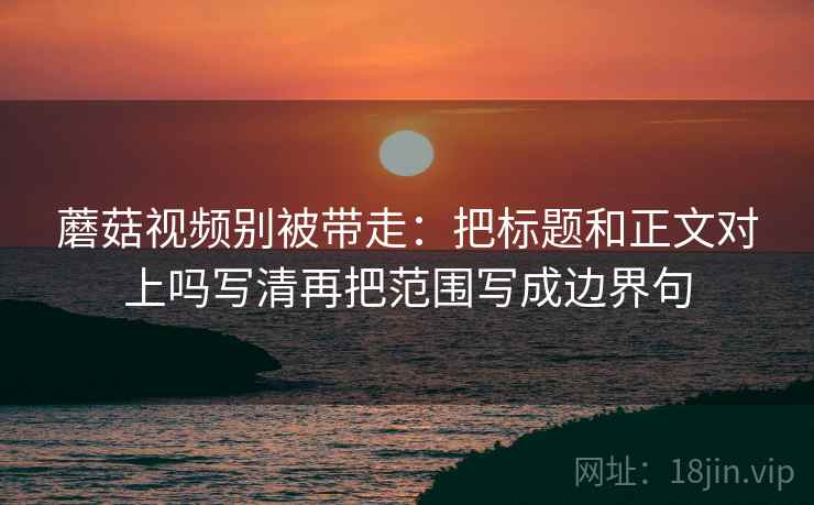 蘑菇视频别被带走:把标题和正文对上吗写清再把范围写成边界句 蘑菇视频别被带走:把标题和正文对上吗写清再把范围写成边界句