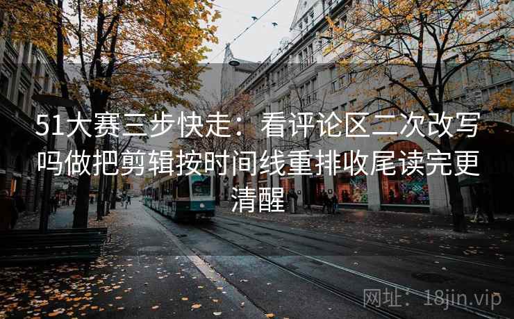 51大赛三步快走：看评论区二次改写吗做把剪辑按时间线重排收尾读完更清醒