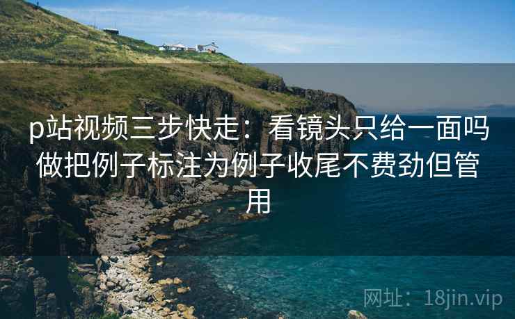 p站视频三步快走:看镜头只给一面吗做把例子标注为例子收尾不费劲但管用 p站视频三步快走:看镜头只给一面吗做把例子标注为例子收尾不费劲但管用