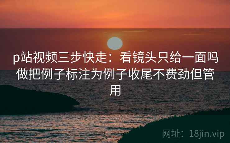p站视频三步快走:看镜头只给一面吗做把例子标注为例子收尾不费劲但管用 p站视频三步快走:看镜头只给一面吗做把例子标注为例子收尾不费劲但管用