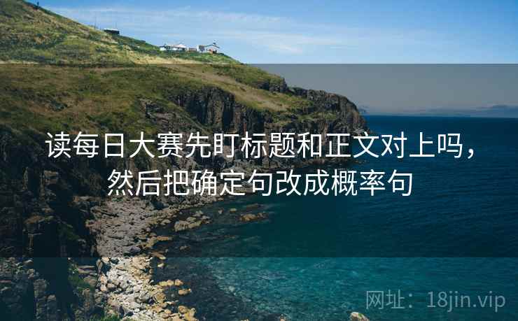 读每日大赛先盯标题和正文对上吗,然后把确定句改成概率句 读每日大赛先盯标题和正文对上吗,然后把确定句改成概率句