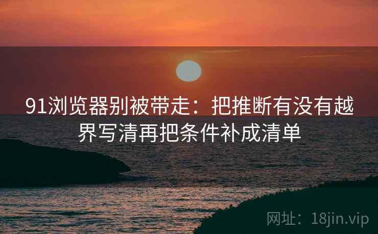 91浏览器别被带走:把推断有没有越界写清再把条件补成清单 91浏览器别被带走:把推断有没有越界写清再把条件补成清单