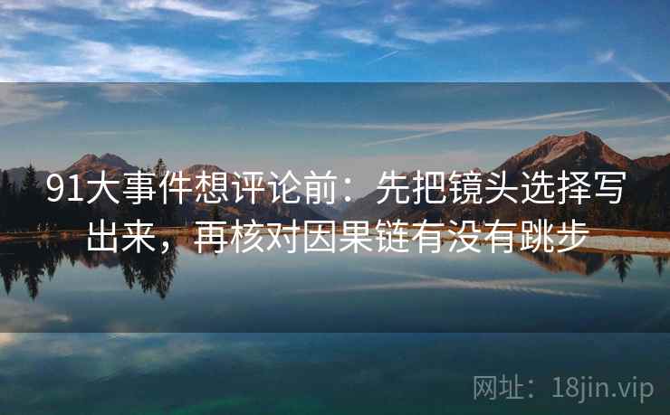 91大事件想评论前:先把镜头选择写出来,再核对因果链有没有跳步 91大事件想评论前:先把镜头选择写出来,再核对因果链有没有跳步