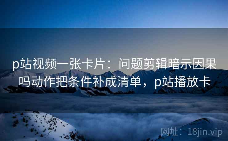 p站视频一张卡片:问题剪辑暗示因果吗动作把条件补成清单,p站播放卡 p站视频一张卡片:问题剪辑暗示因果吗动作把条件补成清单,p站播放卡