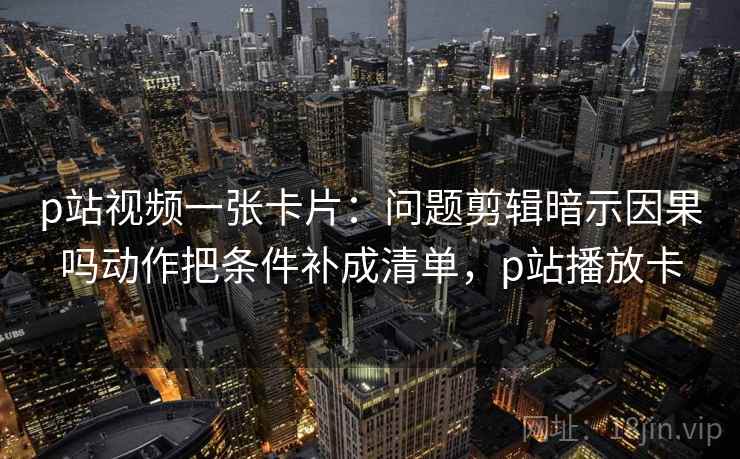 p站视频一张卡片:问题剪辑暗示因果吗动作把条件补成清单,p站播放卡 p站视频一张卡片:问题剪辑暗示因果吗动作把条件补成清单,p站播放卡