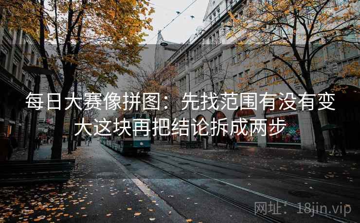 每日大赛像拼图:先找范围有没有变大这块再把结论拆成两步 每日大赛像拼图:先找范围有没有变大这块再把结论拆成两步