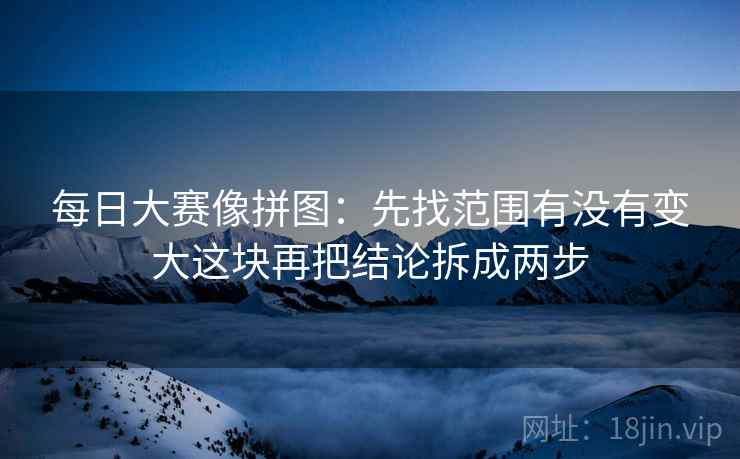 每日大赛像拼图:先找范围有没有变大这块再把结论拆成两步 每日大赛像拼图:先找范围有没有变大这块再把结论拆成两步
