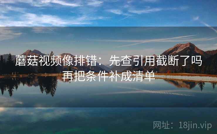 蘑菇视频像排错:先查引用截断了吗再把条件补成清单 蘑菇视频像排错:先查引用截断了吗再把条件补成清单