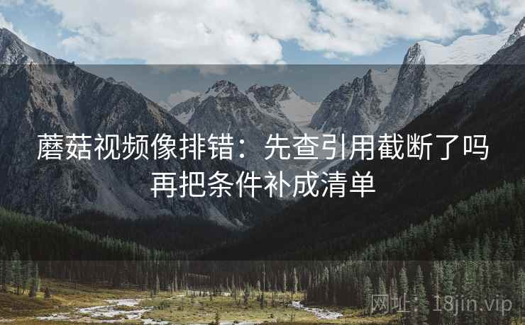 蘑菇视频像排错:先查引用截断了吗再把条件补成清单 蘑菇视频像排错:先查引用截断了吗再把条件补成清单