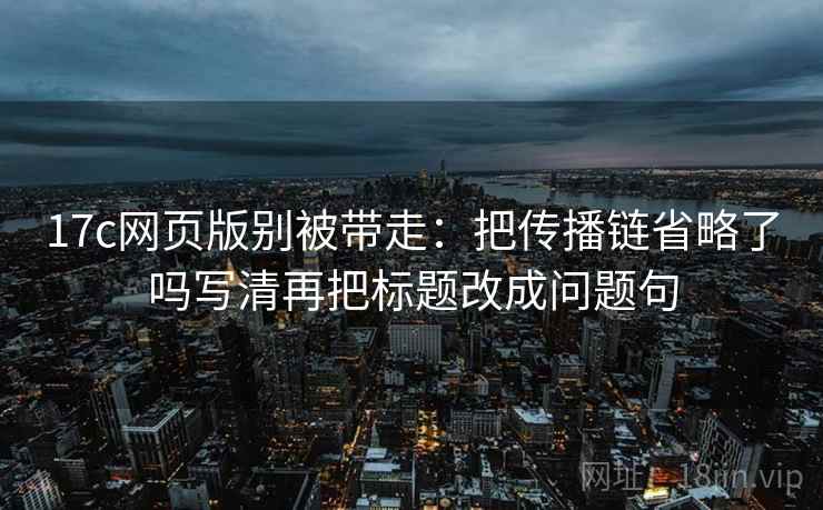 17c网页版别被带走:把传播链省略了吗写清再把标题改成问题句 17c网页版别被带走:把传播链省略了吗写清再把标题改成问题句