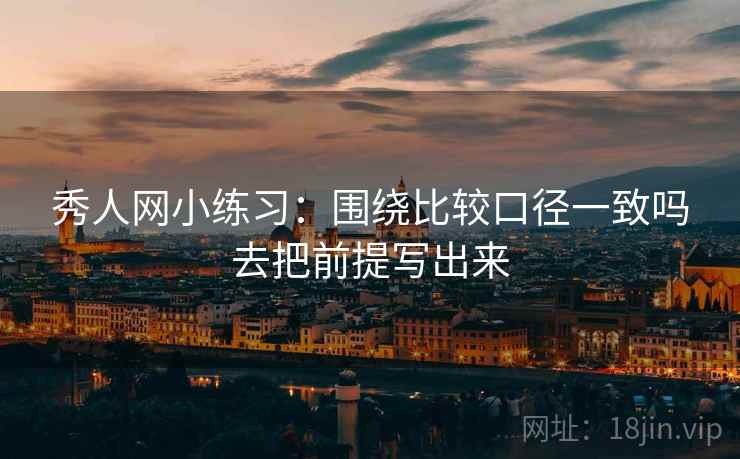 秀人网小练习:围绕比较口径一致吗去把前提写出来 秀人网小练习:围绕比较口径一致吗去把前提写出来