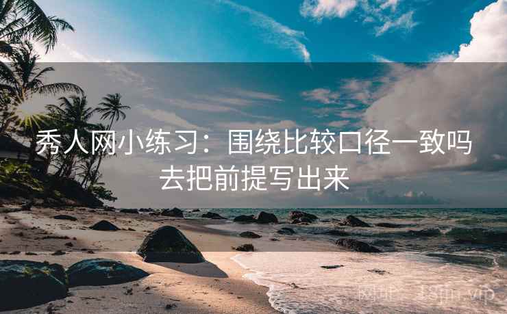 秀人网小练习:围绕比较口径一致吗去把前提写出来 秀人网小练习:围绕比较口径一致吗去把前提写出来