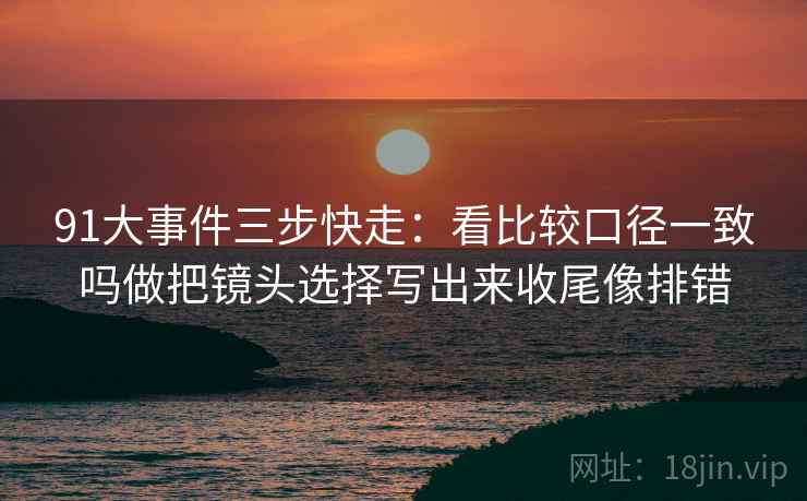 91大事件三步快走:看比较口径一致吗做把镜头选择写出来收尾像排错 91大事件三步快走:看比较口径一致吗做把镜头选择写出来收尾像排错