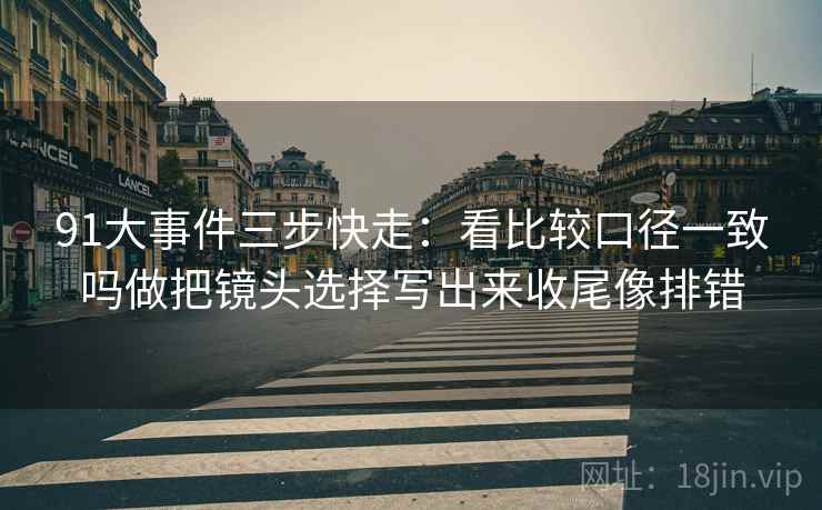 91大事件三步快走:看比较口径一致吗做把镜头选择写出来收尾像排错 91大事件三步快走:看比较口径一致吗做把镜头选择写出来收尾像排错