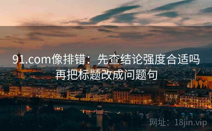91.com像排错:先查结论强度合适吗再把标题改成问题句 91.com像排错:先查结论强度合适吗再把标题改成问题句