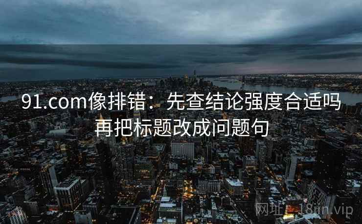 91.com像排错:先查结论强度合适吗再把标题改成问题句 91.com像排错:先查结论强度合适吗再把标题改成问题句