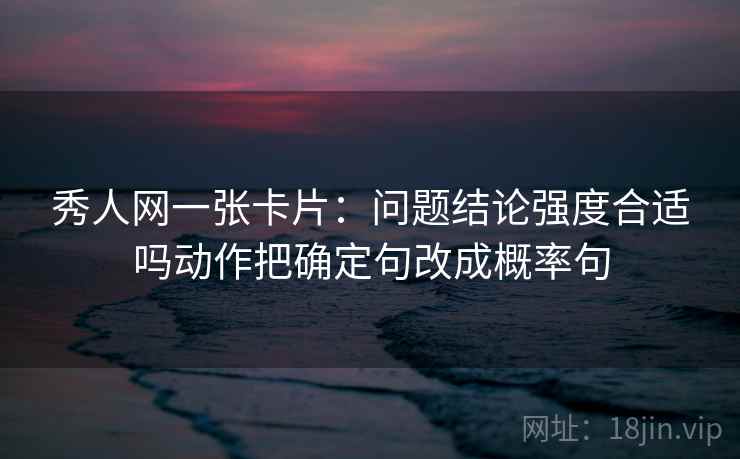 秀人网一张卡片:问题结论强度合适吗动作把确定句改成概率句 秀人网一张卡片:问题结论强度合适吗动作把确定句改成概率句
