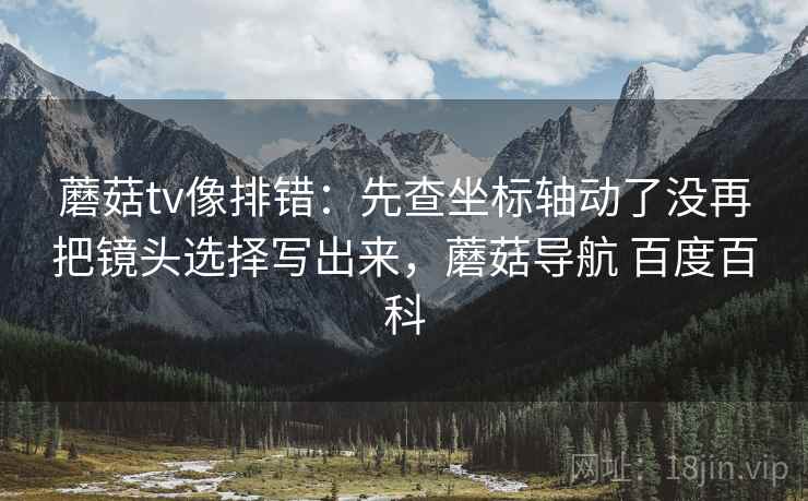 蘑菇tv像排错:先查坐标轴动了没再把镜头选择写出来,蘑菇导航 百度百科 蘑菇tv像排错:先查坐标轴动了没再把镜头选择写出来,蘑菇导航 百度百科