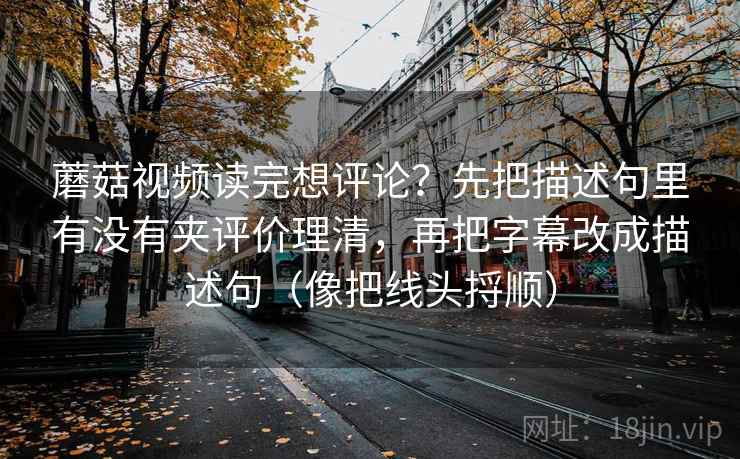 蘑菇视频读完想评论?先把描述句里有没有夹评价理清,再把字幕改成描述句(像把线头捋顺) 蘑菇视频读完想评论?先把描述句里有没有夹评价理清,再把字幕改成描述句(像把线头捋顺)