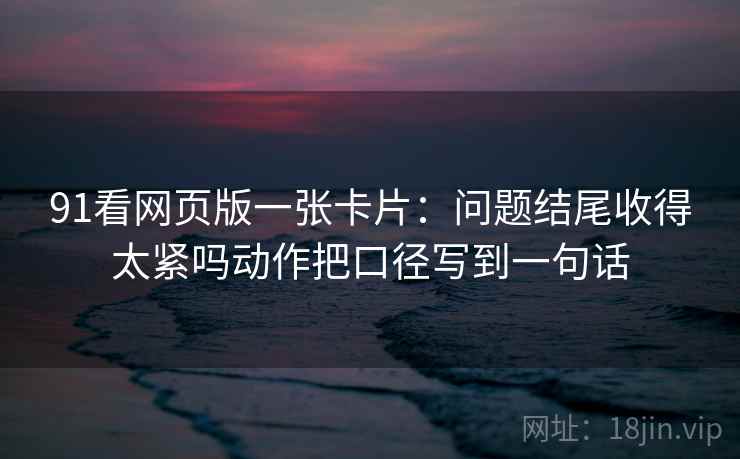 91看网页版一张卡片：问题结尾收得太紧吗动作把口径写到一句话
