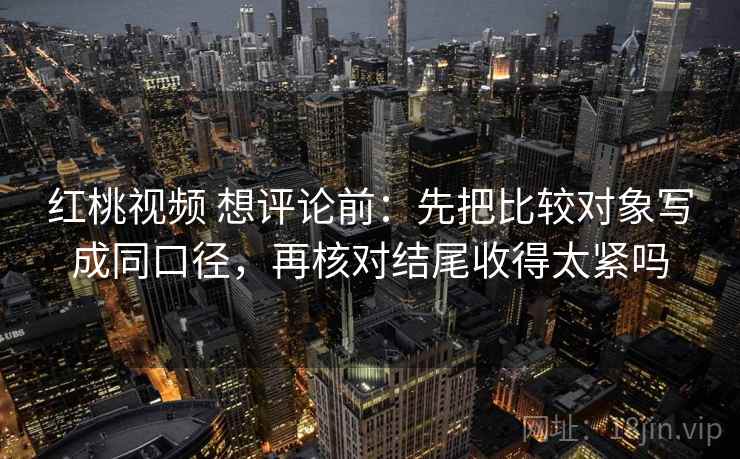 红桃视频 想评论前:先把比较对象写成同口径,再核对结尾收得太紧吗 红桃视频 想评论前:先把比较对象写成同口径,再核对结尾收得太紧吗