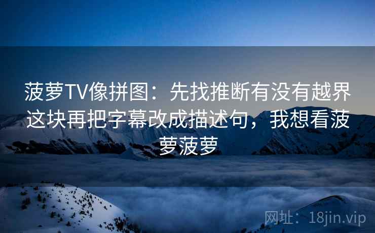 菠萝TV像拼图:先找推断有没有越界这块再把字幕改成描述句,我想看菠萝菠萝 菠萝TV像拼图:先找推断有没有越界这块再把字幕改成描述句,我想看菠萝菠萝