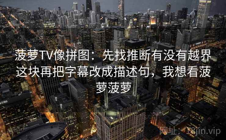 菠萝TV像拼图:先找推断有没有越界这块再把字幕改成描述句,我想看菠萝菠萝 菠萝TV像拼图:先找推断有没有越界这块再把字幕改成描述句,我想看菠萝菠萝