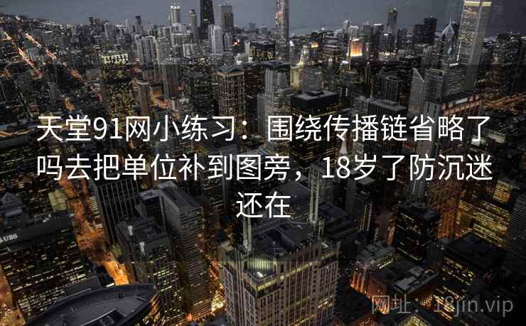 天堂91网小练习:围绕传播链省略了吗去把单位补到图旁,18岁了防沉迷还在 天堂91网小练习:围绕传播链省略了吗去把单位补到图旁,18岁了防沉迷还在