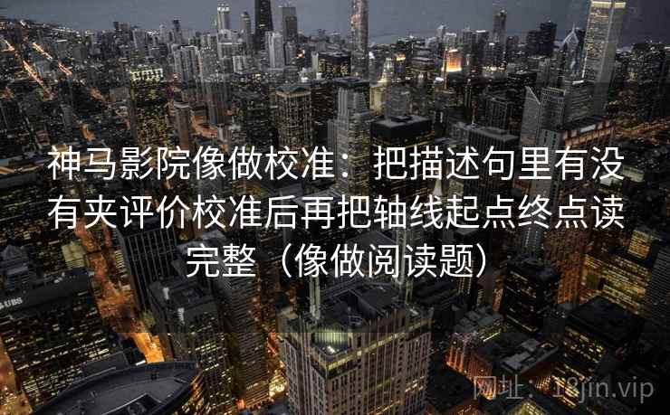 神马影院像做校准:把描述句里有没有夹评价校准后再把轴线起点终点读完整(像做阅读题) 神马影院像做校准:把描述句里有没有夹评价校准后再把轴线起点终点读完整(像做阅读题)