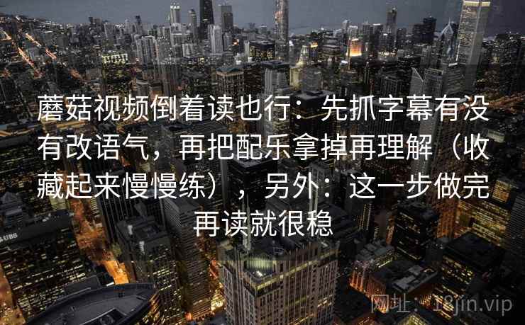 蘑菇视频倒着读也行:先抓字幕有没有改语气,再把配乐拿掉再理解(收藏起来慢慢练),另外:这一步做完再读就很稳 蘑菇视频倒着读也行:先抓字幕有没有改语气,再把配乐拿掉再理解(收藏起来慢慢练),另外:这一步做完再读就很稳