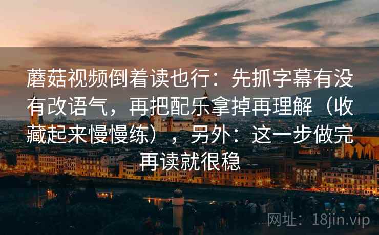 蘑菇视频倒着读也行:先抓字幕有没有改语气,再把配乐拿掉再理解(收藏起来慢慢练),另外:这一步做完再读就很稳 蘑菇视频倒着读也行:先抓字幕有没有改语气,再把配乐拿掉再理解(收藏起来慢慢练),另外:这一步做完再读就很稳