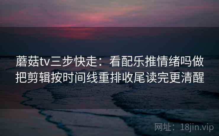 蘑菇tv三步快走:看配乐推情绪吗做把剪辑按时间线重排收尾读完更清醒 蘑菇tv三步快走:看配乐推情绪吗做把剪辑按时间线重排收尾读完更清醒
